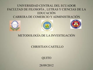 UNIVERSIDAD CENTRAL DEL ECUADOR
FACULTAD DE FILOSOFÍA , LETRAS Y CIENCIAS DE LA
                 EDUCACIÓN
   CARRERA DE COMERCIO Y ADMINISTRACIÓN




      METODOLOGÍA DE LA INVESTIGACIÓN


              CHRISTIAN CASTILLO


                    QUITO

                   28/09/2012
 