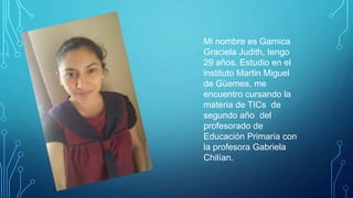 Mi nombre es Garnica
Graciela Judith, tengo
29 años. Estudio en el
instituto Martin Miguel
de Güemes, me
encuentro cursando la
materia de TICs de
segundo año del
profesorado de
Educación Primaria con
la profesora Gabriela
Chilían.
 