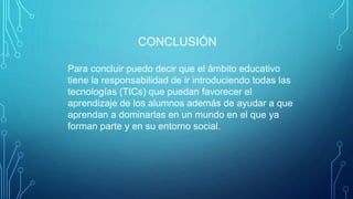 CONCLUSIÓN
Para concluir puedo decir que el ámbito educativo
tiene la responsabilidad de ir introduciendo todas las
tecnologías (TICs) que puedan favorecer el
aprendizaje de los alumnos además de ayudar a que
aprendan a dominarlas en un mundo en el que ya
forman parte y en su entorno social.
 
