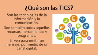 ¿Qué son las TICS?
Son las tecnologías de la
información y la
comunicación.
Son también todos aquellos
recursos, herramientas y
programas.
Sirven para emitir un
mensaje, por medio de un
canal digital.
 