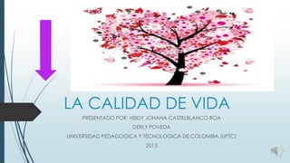 LA CALIDAD DE VIDA
PRESENTADO POR: HEIDY JOHANA CASTELBLANCO ROA
DERLY POVEDA
UNIVERSIDAD PEDAGOGICA Y TECNOLOGICA DE COLOMBIA (UPTC)
2013

 