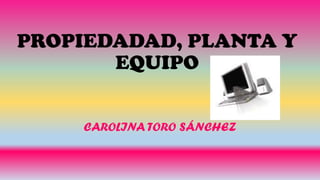 PROPIEDADAD, PLANTA Y
EQUIPO
CAROLINA TORO SÁNCHEZ
 