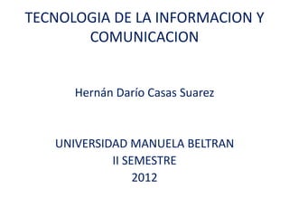 TECNOLOGIA DE LA INFORMACION Y
       COMUNICACION


      Hernán Darío Casas Suarez


   UNIVERSIDAD MANUELA BELTRAN
            II SEMESTRE
                 2012
 