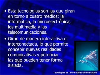 • Esta tecnologías son las que giran
  en torno a cuatro medios: la
  informática, la microelectrónica,
  los multimedia y las
  telecomunicaciones.
• Giran de manera interactiva e
  interconectada, lo que permite
  concebir nuevas realidades
  comunicativas y potenciar
  las que pueden tener forma
  aislada.
                         Tecnologías de Información y Comunicación.
 