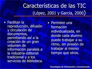 Características de las TIC
               (López, 2001 y García, 2000)

• Facilitan la               • Permiten una
  reproducción, difusión       formación
  y circulación de             individualizada, en
  documentos,                  donde cada alumno
  permitiendo así a la
  creación de un gran          puede trabajar a su
  volumen de                   ritmo, sin presión de
  información paralela a       trabajar al mismo
  la industria editorial       tiempo que otros.
  tradicional y a los
  servicios de biblioteca.
                              Tecnologías de Información y Comunicación.
 