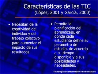 Características de las TIC
               (López, 2001 y García, 2000)

• Necesitan de la      • Permite la
  creatividad del        planificación del
  individuo y del        aprendizaje, en
  trabajo colectivo      donde cada
                         estudiante define su
  para aumentar el       parámetro de
  impacto de sus         estudio, de acuerdo
  resultados.            a su tiempo
                         disponible y a sus
                         posibilidades y
                         necesidades.
                        Tecnologías de Información y Comunicación.
 