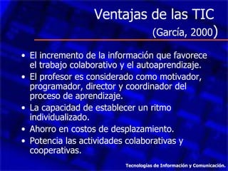 Ventajas de las TIC
                           (García, 2000)

• El incremento de la información que favorece
  el trabajo colaborativo y el autoaprendizaje.
• El profesor es considerado como motivador,
  programador, director y coordinador del
  proceso de aprendizaje.
• La capacidad de establecer un ritmo
  individualizado.
• Ahorro en costos de desplazamiento.
• Potencia las actividades colaborativas y
  cooperativas.
                          Tecnologías de Información y Comunicación.
 