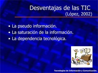 Desventajas de las TIC
                                  (López, 2002)

• La pseudo información.
• La saturación de la información.
• La dependencia tecnológica.




                       Tecnologías de Información y Comunicación.
 