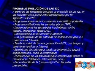 PROBABLE EVOLUCIÓN DE LAS TIC
A partir de las tendencias actuales, la evolución de las TIC en
los próximos años puede estar caracterizada por los
siguientes aspectos:
- Progresivo aumento de los sistemas informáticos portátiles
- Progresiva difusión de las pantallas planas (TFT)
- Implantación de las tecnologías inalámbricas: ratón,
teclado, impresoras, redes LAN...
- Omnipresencia de los accesos a Internet.
- Uso generalizado de los sistemas de banda ancha para las
conexiones a Internet.
- Telefonía móvil de tercera generación UMTS, con imagen y
conexiones gráficas a Internet.
- Suministros de software a través de Internet (se pagará
según consumo, como la electricidad)
- Multiplicación de las actividades que realizaremos desde el
ciberespacio: telebanco, telemedicina, ocio...
- Generalización de la "pizarra digital" en las aulas
presenciales.
 