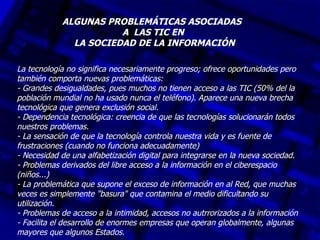 ALGUNAS PROBLEMÁTICAS ASOCIADAS
                       A LAS TIC EN
              LA SOCIEDAD DE LA INFORMACIÓN

La tecnología no significa necesariamente progreso; ofrece oportunidades pero
también comporta nuevas problemáticas:
- Grandes desigualdades, pues muchos no tienen acceso a las TIC (50% del la
población mundial no ha usado nunca el teléfono). Aparece una nueva brecha
tecnológica que genera exclusión social.
- Dependencia tecnológica: creencia de que las tecnologías solucionarán todos
nuestros problemas.
- La sensación de que la tecnología controla nuestra vida y es fuente de
frustraciones (cuando no funciona adecuadamente)
- Necesidad de una alfabetización digital para integrarse en la nueva sociedad.
- Problemas derivados del libre acceso a la información en el ciberespacio
(niños...)
- La problemática que supone el exceso de información en al Red, que muchas
veces es simplemente "basura" que contamina el medio dificultando su
utilización.
- Problemas de acceso a la intimidad, accesos no autrrorizados a la información
- Facilita el desarrollo de enormes empresas que operan globalmente, algunas
mayores que algunos Estados.
 