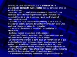 En cualquier caso, no cabe duda que la sociedad de la
información comporta nuevos retos para las personas, entre los
que destacamos:
- El cambio continuo, la rápida caducidad de la información y la
necesidad de una formación permanente para adaptarse a los
requerimientos de la vida profesional y para reestructurar el
conocimiento personal.
- La inmensidad de la información disponible y la necesidad de
organizar un sistema personal de fuentes informativas y tener unas
técnicas y criterios de búsqueda y selección.
- La necesidad de verificar la veracidad y actualidad de la
información.
- Gestionar nuestra presencia en el ciberespacio.
- Los nuevos códigos comunicativos, que debemos aprender para
interpretar emitir mensajes en los nuevos medios.
- La tensión entre el largo y el corto plazo en un momento en el que
predomina lo efímero y se buscan rápidas soluciones pese a que
muchos de los problemas requieren de estrategias a largo plazo.
- Ver de aprovechar los nuevos medios para resolver algunos de los
problemas "irresolubles" hasta ahora: gran fracaso escolar, deficiente
atención de las administraciones a los administrados...
- La tensión entre tradición y modernidad: adaptarnos al cambio
 