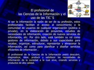 El profesional de
         las Ciencias de la Información y el
                  uso de las TIC´S
Al ser la información la razón de ser de su profesión, estos
profesionales facilitan el acceso al conocimiento a la
comunidad de usuarios de cualquier organización (pública o
privada), en la elaboración de proyectos, estudios de
necesidades de información, creación de nuevos servicios de
información, etc. Por otro lado, está también su rol como
gestores de información, debido a sus capacidades para
recabar, organizar, estructurar, representar y almacenar la
información, así como para planificar y diseñar servicios
eficientes de información .
El profesional de la Ciencias de la Información podrá descubrir,
diagnosticar, idear, producir y satisfacer las necesidades de
información de la sociedad a la cual sirve, creando servicios y
productos de alta calidad.
 