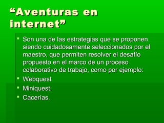“ Aventuras en
internet”
  Son una de las estrategias que se proponen
   siendo cuidadosamente seleccionados por el
   maestro, que permiten resolver el desafío
   propuesto en el marco de un proceso
   colaborativo de trabajo, como por ejemplo:
  Webquest
  Miniquest.
  Cacerías.
 