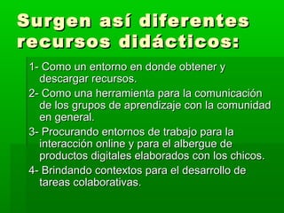 Surgen así diferentes
recursos didácticos:
 1- Como un entorno en donde obtener y
   descargar recursos.
 2- Como una herramienta para la comunicación
   de los grupos de aprendizaje con la comunidad
   en general.
 3- Procurando entornos de trabajo para la
   interacción online y para el albergue de
   productos digitales elaborados con los chicos.
 4- Brindando contextos para el desarrollo de
   tareas colaborativas.
 