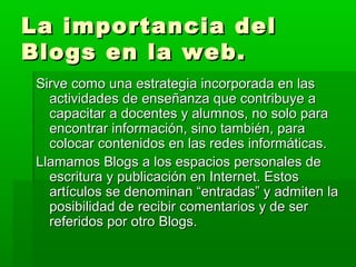 La importancia del
Blogs en la web.
 Sirve como una estrategia incorporada en las
   actividades de enseñanza que contribuye a
   capacitar a docentes y alumnos, no solo para
   encontrar información, sino también, para
   colocar contenidos en las redes informáticas.
 Llamamos Blogs a los espacios personales de
   escritura y publicación en Internet. Estos
   artículos se denominan “entradas” y admiten la
   posibilidad de recibir comentarios y de ser
   referidos por otro Blogs.
 