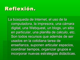 Reflexión.

 La búsqueda de Internet, el uso de la
   computadora, la impresora, una cámara
   digital, una Webquest, un blogs, un sitio
   en particular, una planilla de calculo, etc.
   Son todos recursos que además de ser
   usados en la cotidiana tarea de
   enseñanza, suponen articular espacios,
   coordinar tiempos, organizar grupos e
   incorporar nuevas estrategias didácticas.
 
