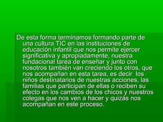 De esta forma terminamos formando parte de
 una cultura TIC en las instituciones de
 educación infantil que nos permite ejercer
 significativa y apropiadamente, nuestra
 fundacional tarea de enseñar y junto con
 nosotros también van creciendo los otros, que
 nos acompañan en esta tarea, es decir los
 niños destinatarios de nuestras acciones, las
 familias que participan de ellas o reciben su
 efecto en los cambios de los chicos y nuestros
 colegas que nos ven a hacer y quizás nos
 acompañan en este proceso.
 