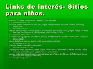 Links de interés- Sitios
para niños.
 Ciencias Sociales, matemáticas, ciencias, ingles, español:
  www.salonhogar.com
 Español, ingles, contenido de todo tipo, juegos, rompecabezas, escritura, cuentos, colorear y
      mucho mas:
  www.sesamo.com
 Dibujos para colorear, cuentos, poesías, adivinanzas, actividades, libros, juegos, videos, recursos,
      ejercicios de matemática, de caligrafía y fichas para el docente.
  www.cucurrucu.com
 El bicentenario, juegos en red, talleres, música, entretenimiento, revistas, cocina, libros, mascotas.
  Chicos.net.ar
 Juego de la hora, cuentos, suma, resta, secuencias numéricas.
  www.chicomania.com
 Cuentos, juegos, pasatiempos infantiles.
  www.lastresmellizas.com
 Videos para niños, castellano, ingles, juegos varios: Dora la exploradora, clifford, sésamo y otros.
  www.rtve.es/infantil/videos-juegos/#/videos/lunnis/todos
 Juegos multimedia educativos diseñado para que los niños de 2 a 12 años disfruten aprendiendo
      en un entorno creativo e interactivo.
  www.pipoclub.com
 