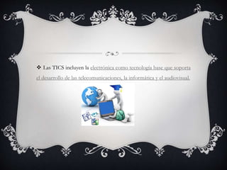 Las TICS incluyen la electrónica como tecnología base que soporta
el desarrollo de las telecomunicaciones, la informática y el audiovisual.