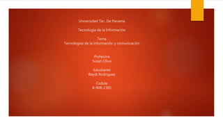 Universidad Tec. De Panama
Tecnología de la Información
Tema
Tecnologías de la información y comunicación
Profesora
Susan Oliva
Estudiante
Reydi Rodríguez
Cedula
8-908-2365
 