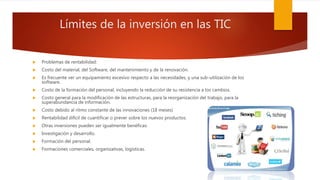 Límites de la inversión en las TIC
 Problemas de rentabilidad:
 Costo del material, del Software, del mantenimiento y de la renovación.
 Es frecuente ver un equipamiento excesivo respecto a las necesidades, y una sub-utilización de los
software.
 Costo de la formación del personal, incluyendo la reducción de su resistencia a los cambios.
 Costo general para la modificación de las estructuras, para la reorganización del trabajo, para la
superabundancia de información.
 Costo debido al ritmo constante de las innovaciones (18 meses)
 Rentabilidad difícil de cuantificar o prever sobre los nuevos productos.
 Otras inversiones pueden ser igualmente benéficas:
 Investigación y desarrollo.
 Formación del personal.
 Formaciones comerciales, organizativas, logísticas.
 