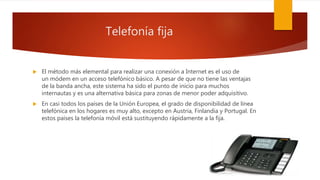 Telefonía fija
 El método más elemental para realizar una conexión a Internet es el uso de
un módem en un acceso telefónico básico. A pesar de que no tiene las ventajas
de la banda ancha, este sistema ha sido el punto de inicio para muchos
internautas y es una alternativa básica para zonas de menor poder adquisitivo.
 En casi todos los países de la Unión Europea, el grado de disponibilidad de línea
telefónica en los hogares es muy alto, excepto en Austria, Finlandia y Portugal. En
estos países la telefonía móvil está sustituyendo rápidamente a la fija.
 