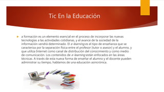Tic En la Educación
 a formación es un elemento esencial en el proceso de incorporar las nuevas
tecnologías a las actividades cotidianas, y el avance de la sociedad de la
información vendrá determinado. El e-learning es el tipo de enseñanza que se
caracteriza por la separación física entre el profesor (tutor o asesor) y el alumno, y
que utiliza Internet como canal de distribución del conocimiento y como medio
de comunicación. Los contenidos de e-learning están enfocados en las áreas
técnicas. A través de esta nueva forma de enseñar el alumno y el docente pueden
administrar su tiempo, hablamos de una educación asincrónica.
 