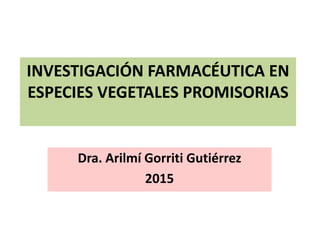 INVESTIGACIÓN FARMACÉUTICA EN
ESPECIES VEGETALES PROMISORIAS
Dra. Arilmí Gorriti Gutiérrez
2015
 