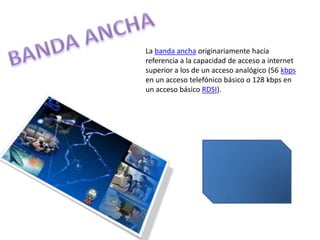 BANDA ANCHA La banda ancha originariamente hacía referencia a la capacidad de acceso a internet superior a los de un acceso analógico (56 kbps en un acceso telefónico básico o 128 kbps en un acceso básico RDSI). 