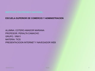 INSTITUTO POLITECNICO NACIONAL
ESCUELA SUPERIOR DE COMERCIO Y ADMINISTRACION
ALUMNA: COTERO AMADOR MARIANA
PROFESOR: PERALTA CAMACHO
GRUPO: 1RM11
MATERIA: TICS
PRESENTACIOON INTERNET Y NAVEGADOR WEB
08/05/2016 1TICS
 