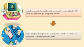 Actualmente, a nivel mundial se está reconociendo el potencial de las TIC
como una generación que nace y crece con ellas.
El rol del educador en preescolar es clave como diseñador de entornos de
aprendizaje y como agente transformador.
 