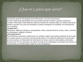 Abreviación para las Tecnologías de la Información y las Comunicaciones.
Es decir, todas esas tecnologías que nos permiten acceder, producir, guardar, presentar y
transferir información. Ellas están en todos los ámbitos de nuestras vidas, en nuestra vida social,
familiar y escolar. Sus usos son ilimitados y pueden manejarse con facilidad, sin necesidad de
ser un experto.
¿Cuáles son?
Televisores, teléfonos celulares, computadores, radios, reproductores de audio y video, consolas
de videojuegos, tabletas e Internet.
¿Para qué sirven?
Para divertirnos, aprender, mantenernos en contacto, saber lo que está sucediendo en el mundo,
dar nuestra opinión y conocer lo que los demás opinan. Con ellas las distancias se disminuyen,
la comunicación y el intercambio de información se hacen cada vez más rápidos y eficientes.
Gracias a las TIC, las películas, los videos, la música, los videojuegos, los amigos, las noticias, el
conocimiento y el mundo entero, están a un clic de distancia.
 