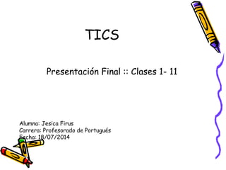 TICS
Presentación Final :: Clases 1- 11
Alumna: Jesica Firus
Carrera: Profesorado de Portugués
Fecha: 18/07/2014
 