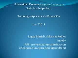 Universidad Panamericana de Guatemala
Sede San Felipe Reu.
Tecnología Aplicada a la Educación
Las TIC`S

Liggia Marielva Morales Robles
1119767
PSE en ciencias humanísticas con
orientación en educación intercultural

 