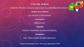 TITULO DEL TRABAJO 
ASPECTOS ÉTICOS Y LEGALES ASOCIADOS A LA INFORMACIÓN DIGITAL 
Nombre de la Materia 
LAS TICS EN LA EDUCACIÓN 
Licenciatura 
PREESCOLAR 
Alumno(s) 
FOSADO TOLENTINO GUADALUPE MARICEL 
Catedrático 
ING. TOMAS DARÍO ÁLVAREZ MENACHO 
Tuxpan de Rodríguez Cano, Veracruz, Septiembre 2014 
 
