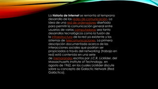 La historia de Internet se remonta al temprano
desarrollo de las redes de comunicación. La
idea de una red de ordenadores diseñada
para permitir la comunicación general entre
usuarios de varias computadoras sea tanto
desarrollos tecnológicos como la fusión de
la infraestructura de la red ya existente y los
sistemas de telecomunicaciones. La primera
descripción documentada acerca de las
interacciones sociales que podrían ser
propiciadas a través del networking (trabajo en
red) está contenida en una serie
de memorandos escritos por J.C.R. Licklider, del
Massachusetts Institute of Technology, en
agosto de 1962, en los cuales Licklider discute
sobre su concepto de Galactic Network (Red
Galáctica).

 