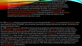 En octubre de 1962, Licklider fue nombrado jefe de la oficina de procesado de
información DARPA, y empezó a formar un grupo informal dentro del DARPA
del Departamento de Defensa de los Estados Unidos para investigaciones sobre
ordenadores más avanzadas. Como parte del papel de la oficina de procesado
de información, se instalaron tres terminales de redes: una para la System
Development Corporation en Santa Mónica, otra para elProyecto Genie en
la Universidad de California (Berkeley) y otra para el proyecto Multics en el Instituto
Tecnológico de Massachusetts. La necesidad de Licklider de redes se haría
evidente por los problemas que esto causó.

En 1984 América empezó a avanzar hacia un uso más general del TCP/IP, y se convenció al CERNET para
que hiciera lo mismo. El CERNET, ya convertido, permaneció aislado del resto de Internet, formando una
pequeña Internet interna.
En 1988 Daniel Karrenberg, del Instituto Nacional de Investigación sobre Matemáticas e Informática
de Ámsterdam, visitó a Ben Senegal, coordinador TCP/IP dentro del CERN; buscando consejo sobre la
transición del lado europeo de la UUCP Usenet network (de la cual la mayor parte funcionaba sobre
enlaces X.25) a TCP/IP. En 1987, Ben Segal había hablado con Len Bosack, de la entonces pequeña
compañía Cisco sobre routers TCP/IP, y pudo darle un consejo a Karrenberg y reexpedir una carta a Cisco
para el hardware apropiado. Esto expandió la porción asiática de Internet sobre las redes UUCP existentes,
y en 1989 CERN abrió su primera conexión TCP/IP externa.4 Esto coincidió con la creación de Réseaux IP
Européens (RIPE), inicialmente un grupo de administradores de redes IP que se veían regularmente para
llevar a cabo un trabajo coordinado. Más tarde, en 1992, RIPE estaba formalmente registrada como
una cooperativa en Ámsterdam.

 