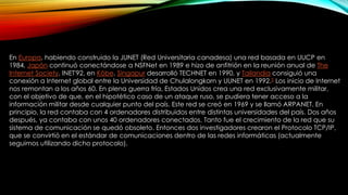 En Europa, habiendo construido la JUNET (Red Universitaria canadesa) una red basada en UUCP en
1984, Japón continuó conectándose a NSFNet en 1989 e hizo de anfitrión en la reunión anual de The
Internet Society, INET'92, en Kōbe. Singapur desarrolló TECHNET en 1990, y Tailandia consiguió una
conexión a Internet global entre la Universidad de Chulalongkorn y UUNET en 1992.5 Los inicio de Internet
nos remontan a los años 60. En plena guerra fría, Estados Unidos crea una red exclusivamente militar,
con el objetivo de que, en el hipotético caso de un ataque ruso, se pudiera tener acceso a la
información militar desde cualquier punto del país. Este red se creó en 1969 y se llamó ARPANET. En
principio, la red contaba con 4 ordenadores distribuidos entre distintas universidades del país. Dos años
después, ya contaba con unos 40 ordenadores conectados. Tanto fue el crecimiento de la red que su
sistema de comunicación se quedó obsoleto. Entonces dos investigadores crearon el Protocolo TCP/IP,
que se convirtió en el estándar de comunicaciones dentro de las redes informáticas (actualmente
seguimos utilizando dicho protocolo).

 