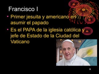 Francisco I
• Primer jesuita y americano en
  asumir el papado
• Es el PAPA de la iglesia católica y
  jefe de Estado de la Ciudad del
  Vaticano




                                        3
 