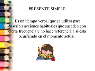 PRESENTE SIMPLE

    Es un tiempo verbal que se utiliza para
describir acciones habituales que suceden con
cierta frecuencia y no hace referencia a si está
       ocurriendo en el momento actual.
 