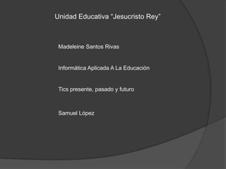 Unidad Educativa “Jesucristo Rey”



 Madeleine Santos Rivas


 Informática Aplicada A La Educación


 Tics presente, pasado y futuro



 Samuel López
 