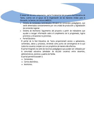 El desarrollo de este componente, parte fundamental del proyecto Red Educativa de
Tacna, cuenta con el apoyo de la Organización de las Naciones Unidas para la
Educación, la Ciencia y la Cultura (UNESCO).
• Sistema de Contenidos Centralizados: Brindará los contenidos pedagógicos, que
     serán alimentados constantemente por una unidad de producción y digitalización
     de contenido regional.
• Sistema de Monitoreo: Seguimiento del proyecto a partir de indicadores que
     ayuden a recoger información sobre el cumplimiento de lo programado, logros
     previstos y situaciones no previstas.
• Portal Educativo
  El portal de la Red Educativa de Tacna proporcionará acceso a aplicaciones,
  contenidos, datos y procesos, sirviendo como punto de convergencia en la que
  todos los usuarios cumplan con sus propósitos de manera más efectiva.
  El portal integrará una serie de recursos pedagógicos que puedan ser utilizados por
  la comunidad educativa (alrededor de 100,000 usuarios) entre docentes,
  administrativos, alumnos y padres de familia.
  El portal permitirá acceder a:
   Contenidos.
   Correo electrónico.
   Monitoreo.
 