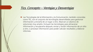 Tics. Concepto – Ventajas y Desventajas
 Las Tecnologías de la Información y la Comunicación, también conocidas
como TIC, son el conjunto de tecnologías desarrolladas para gestionar
información y enviarla de un lugar a otro. Abarcan un abanico de
soluciones muy amplio. Incluyen las tecnologías para almacenar
información y recuperarla después, enviar y recibir información de un sitio
a otro, o procesar información para poder calcular resultados y elaborar
informes.
 