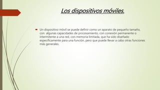 Los dispositivos móviles.
 Un dispositivo móvil se puede definir como un aparato de pequeño tamaño,
con algunas capacidades de procesamiento, con conexión permanente o
intermitente a una red, con memoria limitada, que ha sido diseñado
específicamente para una función, pero que puede llevar a cabo otras funciones
más generales.
 