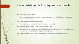 Características de los dispositivos móviles
 Son aparatos pequeños.
 La mayoría de estos aparatos se pueden transportar en el bolsillo del propietario o
en un pequeño bolso.
 Tienen capacidad de procesamiento.
 Tienen conexión permanente o intermitente a una red.
 Tienen memoria (RAM, tarjetas MicroSD, flash, etc.).
 Normalmente se asocian al uso individual de una persona, tanto en posesión como
en operación, la cual puede adaptarlos a su gusto.
 Tienen una alta capacidad de interacción mediante la pantalla o el teclado.
 