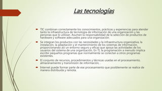 Las tecnologías
 TIC combinan correctamente los conocimientos, prácticas y experiencias para atender
tanto la infraestructura de tecnología de información de una organización y las
personas que lo utilizan. Asumen la responsabilidad de la selección de productos de
hardware y software adecuados para una organización.
 Se integran los productos con las necesidades y la infraestructura organizativa, la
instalación, la adaptación y el mantenimiento de los sistemas de información,
proporcionando así un entorno seguro y eficaz que apoya las actividades de los
usuarios del sistema de una organización. En TI, la programación a menudo implica
escribir pequeños programas que normalmente se conectan a otros programas
existentes.
 El conjunto de recursos, procedimientos y técnicas usadas en el procesamiento,
almacenamiento y transmisión de información, .
 Internet puede formar parte de ese procesamiento que posiblemente se realice de
manera distribuida y remota.
 
