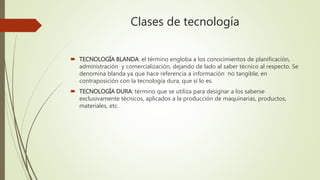 Clases de tecnología
 TECNOLOGÍA BLANDA: el término engloba a los conocimientos de planificación,
administración y comercialización, dejando de lado al saber técnico al respecto. Se
denomina blanda ya que hace referencia a información no tangible, en
contraposición con la tecnología dura, que sí lo es.
 TECNOLOGÍA DURA: término que se utiliza para designar a los saberse
exclusivamente técnicos, aplicados a la producción de maquinarias, productos,
materiales, etc.
 
