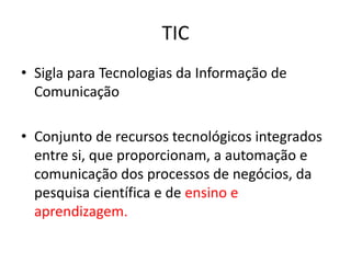 TIC
• Sigla para Tecnologias da Informação de
Comunicação
• Conjunto de recursos tecnológicos integrados
entre si, que proporcionam, a automação e
comunicação dos processos de negócios, da
pesquisa científica e de ensino e
aprendizagem.

 