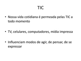 TIC
• Nossa vida cotidiana é permeada pelas TIC a
todo momento
• TV, celulares, computadores, mídia impressa
• Influenciam modos de agir, de pensar, de se
expressar

 