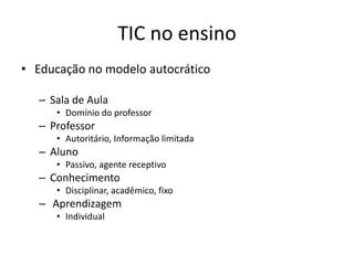 TIC no ensino
• Educação no modelo autocrático
– Sala de Aula
• Domínio do professor

– Professor
• Autoritário, Informação limitada

– Aluno
• Passivo, agente receptivo

– Conhecimento
• Disciplinar, acadêmico, fixo

– Aprendizagem
• Individual

 
